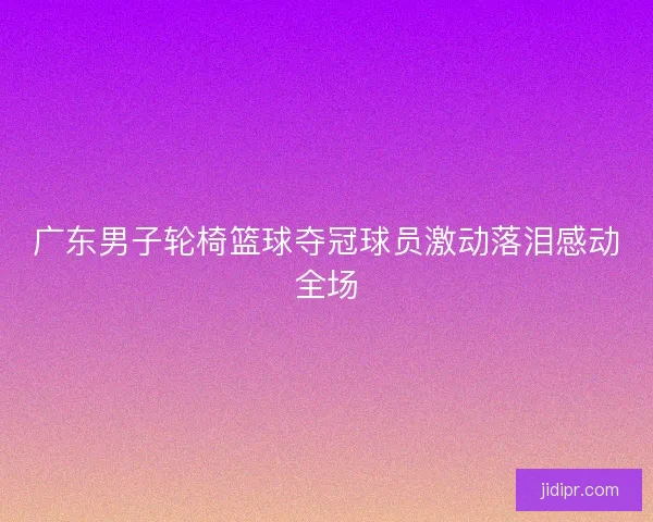 广东男子轮椅篮球夺冠球员激动落泪感动全场