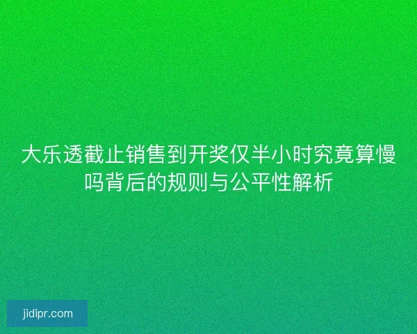大乐透截止销售到开奖仅半小时究竟算慢吗背后的规则与公平性解析